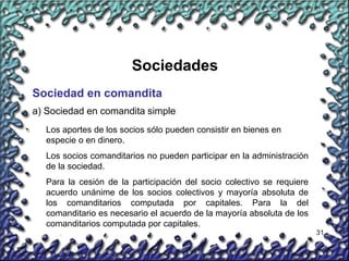 31
Sociedades
Sociedad en comandita
a) Sociedad en comandita simple
Los aportes de los socios sólo pueden consistir en bienes en
especie o en dinero.
Los socios comanditarios no pueden participar en la administración
de la sociedad.
Para la cesión de la participación del socio colectivo se requiere
acuerdo unánime de los socios colectivos y mayoría absoluta de
los comanditarios computada por capitales. Para la del
comanditario es necesario el acuerdo de la mayoría absoluta de los
comanditarios computada por capitales.
 