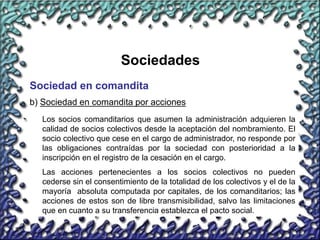 33
Sociedades
Sociedad en comandita
b) Sociedad en comandita por acciones
Los socios comanditarios que asumen la administración adquieren la
calidad de socios colectivos desde la aceptación del nombramiento. El
socio colectivo que cese en el cargo de administrador, no responde por
las obligaciones contraídas por la sociedad con posterioridad a la
inscripción en el registro de la cesación en el cargo.
Las acciones pertenecientes a los socios colectivos no pueden
cederse sin el consentimiento de la totalidad de los colectivos y el de la
mayoría absoluta computada por capitales, de los comanditarios; las
acciones de estos son de libre transmisibilidad, salvo las limitaciones
que en cuanto a su transferencia establezca el pacto social.
 