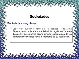 35
Sociedades
Sociedades Irregulares
• Los socios pueden separarse de la sociedad si la Junta
General no accediera a una solicitud de regularización o de
disolución, sin embargo siguen siendo responsables de los
compromisos sociales hasta el momento de su separación.
 