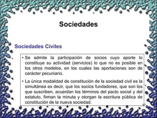37
Sociedades
Sociedades Civiles
• Se admite la participación de socios cuyo aporte lo
constituye su actividad (servicios) lo que no es posible en
los otros modelos, en los cuales las aportaciones son de
carácter pecuniario.
• La única modalidad de constitución de la sociedad civil es la
simultánea es decir, que los socios fundadores, que son los
que suscriben, acuerdan los términos del pacto social y del
estatuto, firman la minuta y otorgan la escritura pública de
constitución de la nueva sociedad.
 