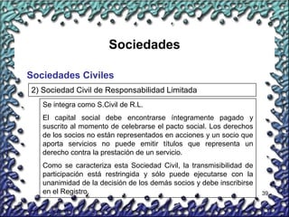 39
Sociedades
Sociedades Civiles
2) Sociedad Civil de Responsabilidad Limitada
Se integra como S.Civil de R.L.
El capital social debe encontrarse íntegramente pagado y
suscrito al momento de celebrarse el pacto social. Los derechos
de los socios no están representados en acciones y un socio que
aporta servicios no puede emitir títulos que representa un
derecho contra la prestación de un servicio.
Como se caracteriza esta Sociedad Civil, la transmisibilidad de
participación está restringida y sólo puede ejecutarse con la
unanimidad de la decisión de los demás socios y debe inscribirse
en el Registro.
 