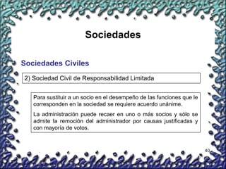 40
Sociedades
Sociedades Civiles
2) Sociedad Civil de Responsabilidad Limitada
Para sustituir a un socio en el desempeño de las funciones que le
corresponden en la sociedad se requiere acuerdo unánime.
La administración puede recaer en uno o más socios y sólo se
admite la remoción del administrador por causas justificadas y
con mayoría de votos.
 