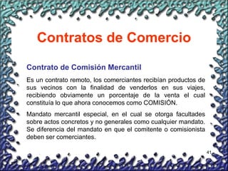 41
Contratos de Comercio
Contrato de Comisión Mercantil
Es un contrato remoto, los comerciantes recibían productos de
sus vecinos con la finalidad de venderlos en sus viajes,
recibiendo obviamente un porcentaje de la venta el cual
constituía lo que ahora conocemos como COMISIÓN.
Mandato mercantil especial, en el cual se otorga facultades
sobre actos concretos y no generales como cualquier mandato.
Se diferencia del mandato en que el comitente o comisionista
deben ser comerciantes.
 
