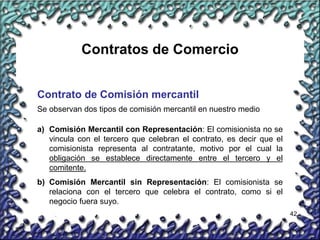 42
Contratos de Comercio
Contrato de Comisión mercantil
Se observan dos tipos de comisión mercantil en nuestro medio
a) Comisión Mercantil con Representación: El comisionista no se
vincula con el tercero que celebran el contrato, es decir que el
comisionista representa al contratante, motivo por el cual la
obligación se establece directamente entre el tercero y el
comitente.
b) Comisión Mercantil sin Representación: El comisionista se
relaciona con el tercero que celebra el contrato, como si el
negocio fuera suyo.
 