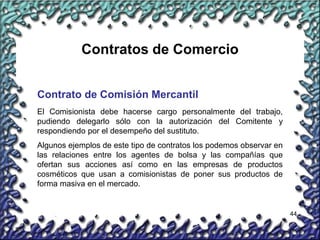 44
Contratos de Comercio
Contrato de Comisión Mercantil
El Comisionista debe hacerse cargo personalmente del trabajo,
pudiendo delegarlo sólo con la autorización del Comitente y
respondiendo por el desempeño del sustituto.
Algunos ejemplos de este tipo de contratos los podemos observar en
las relaciones entre los agentes de bolsa y las compañías que
ofertan sus acciones así como en las empresas de productos
cosméticos que usan a comisionistas de poner sus productos de
forma masiva en el mercado.
 