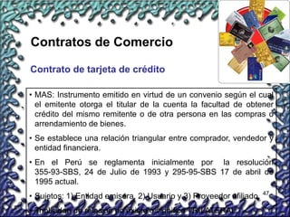 47
Contratos de Comercio
Contrato de tarjeta de crédito
• MAS: Instrumento emitido en virtud de un convenio según el cual
el emitente otorga el titular de la cuenta la facultad de obtener
crédito del mismo remitente o de otra persona en las compras o
arrendamiento de bienes.
• Se establece una relación triangular entre comprador, vendedor y
entidad financiera.
• En el Perú se reglamenta inicialmente por la resolución
355-93-SBS, 24 de Julio de 1993 y 295-95-SBS 17 de abril de
1995 actual.
• Sujetos: 1) Entidad emisora, 2) Usuario y 3) Proveedor afiliado.
• Triplicidad de relación no existe o significa TRILATERAL.
 