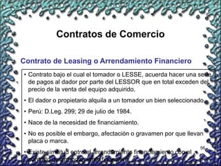 56
Contratos de Comercio
Contrato de Leasing o Arrendamiento Financiero
• Contrato bajo el cual el tomador o LESSE, acuerda hacer una serie
de pagos al dador por parte del LESSOR que en total exceden del
precio de la venta del equipo adquirido.
• El dador o propietario alquila a un tomador un bien seleccionado.
• Perú: D.Leg. 299; 29 de julio de 1984.
• Nace de la necesidad de financiamiento.
• No es posible el embargo, afectación o gravamen por que llevan
placa o marca.
• Existe similitud entre el arrendamiento financiamiento con el
contrato de arrendamiento financiero.
 