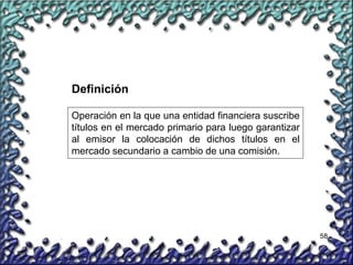 58
Operación en la que una entidad financiera suscribe
títulos en el mercado primario para luego garantizar
al emisor la colocación de dichos títulos en el
mercado secundario a cambio de una comisión.
Definición
 