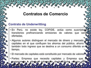 59
Contratos de Comercio
Contrato de Underwritting
• En Perú, no existe ley, COFIDE, actúa como suscriptores
transitorios prefinanciando emisiones de valores que serán
ofertadas.
• Algunos autores distinguen el mercado de dinero y mercado de
capitales en el que confluyen los ahorros del público, ahorro es
también todo ingreso que se destina a un consumo diferido en el
tiempo.
• El mercado de capitales está constituido por mercado de valores.
• Partes: Empresa que necesita capitales y Empresa que se
compromete a efectuar colocación de los títulos valores en el
mercado.
 