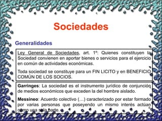 6
Sociedades
Generalidades
Ley General de Sociedades, art. 1º: Quienes constituyen la
Sociedad convienen en aportar bienes o servicios para el ejercicio
en común de actividades económicas.
Toda sociedad se constituye para un FIN LICITO y en BENEFICIO
COMÚN DE LOS SOCIOS.
Garringes: La sociedad es el instrumento jurídico de conjunción
de medios económicos que exceden la del hombre aislado.
Messineo: Acuerdo colectivo (…) caracterizado por estar formado
por varias personas que poseyendo un mismo interés actúan
como una sola parte.
 