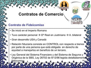 60
Contratos de Comercio
Contrato de Fideicomiso
• Se inició en el Imperio Romano
• Tuvo carácter personal  Dº Real en Justiniano  A. bilateral
• Gran desarrollo USA y Canadá
• Relación fiduciaria consiste en CONTROL con respecto a bienes
por parte de una persona que está obligada en derecho de
equidad a manejarlos en beneficio de un tercero.
• Ley General del Sistema Financiero y del Sistema de Seguros y
Orgánica de la SBS, Ley 26702 de 9/12/96 legisla detalladamente
fideicomiso.
 