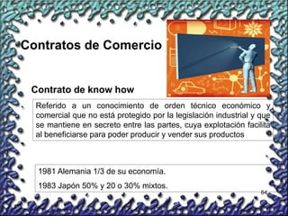 64
Contratos de Comercio
Contrato de know how
Referido a un conocimiento de orden técnico económico y
comercial que no está protegido por la legislación industrial y que
se mantiene en secreto entre las partes, cuya explotación facilita
al beneficiarse para poder producir y vender sus productos
1981 Alemania 1/3 de su economía.
1983 Japón 50% y 20 o 30% mixtos.
 
