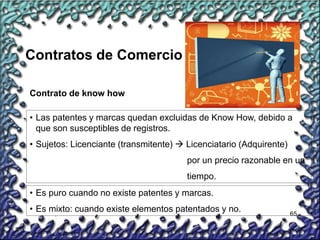 65
Contrato de know how
• Las patentes y marcas quedan excluidas de Know How, debido a
que son susceptibles de registros.
• Sujetos: Licenciante (transmitente)  Licenciatario (Adquirente)
por un precio razonable en un
tiempo.
• Es puro cuando no existe patentes y marcas.
• Es mixto: cuando existe elementos patentados y no.
Contratos de Comercio
 