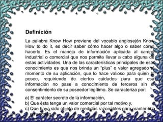 66
La palabra Know How proviene del vocablo anglosajón Know
How to do it, es decir saber cómo hacer algo o saber cómo
hacerlo. Es el manejo de información aplicada al campo
industrial o comercial que nos permite llevar a cabo alguna de
estas actividades. Una de las características principales de este
conocimiento es que nos brinda un “plus” o valor agregado al
momento de su aplicación, que lo hace valioso para quien lo
posee, requiriendo de ciertos cuidados para que esa
información no pase a conocimiento de terceros sin el
consentimiento de su poseedor legítimo. Se caracteriza por:
Definición
a) El carácter secreto de la información,
b) Que ésta tenga un valor comercial por tal motivo y,
c) Que haya sido objeto de medidas razonables para mantenerla
en secreto.
 