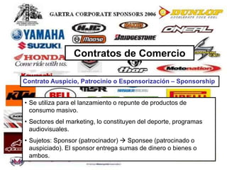 69
Contratos de Comercio
Contrato Auspicio, Patrocinio o Esponsorización – Sponsorship
• Se utiliza para el lanzamiento o repunte de productos de
consumo masivo.
• Sectores del marketing, lo constituyen del deporte, programas
audiovisuales.
• Sujetos: Sponsor (patrocinador)  Sponsee (patrocinado o
auspiciado). El sponsor entrega sumas de dinero o bienes o
ambos.
 