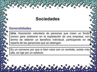 7
Sociedades
Generalidades
Uría: Asociación voluntaria de personas que crean un fondo
común para colaborar en la explotación de una empresa, con
ánimo de obtener un beneficio individual, participando en el
reparto de las ganancias que se obtengan.
Es un convenio por que si bien nace con un contrato, existe más
allá, se rige por un estatuto.
 