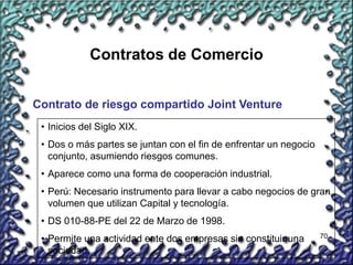70
Contratos de Comercio
Contrato de riesgo compartido Joint Venture
• Inicios del Siglo XIX.
• Dos o más partes se juntan con el fin de enfrentar un negocio
conjunto, asumiendo riesgos comunes.
• Aparece como una forma de cooperación industrial.
• Perú: Necesario instrumento para llevar a cabo negocios de gran
volumen que utilizan Capital y tecnología.
• DS 010-88-PE del 22 de Marzo de 1998.
• Permite una actividad ente dos empresas sin constituir una
sociedad.
 