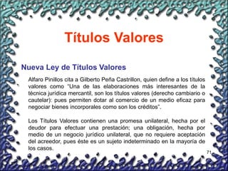 71
Títulos Valores
Nueva Ley de Títulos Valores
Alfaro Pinillos cita a Gilberto Peña Castrillon, quien define a los títulos
valores como “Una de las elaboraciones más interesantes de la
técnica jurídica mercantil, son los títulos valores (derecho cambiario o
cautelar): pues permiten dotar al comercio de un medio eficaz para
negociar bienes incorporales como son los créditos”.
Los Títulos Valores contienen una promesa unilateral, hecha por el
deudor para efectuar una prestación; una obligación, hecha por
medio de un negocio jurídico unilateral, que no requiere aceptación
del acreedor, pues éste es un sujeto indeterminado en la mayoría de
los casos.
 