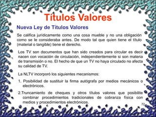 72
Títulos Valores
Nueva Ley de Títulos Valores
Se califica jurídicamente como una cosa mueble y no una obligación
como se le consideraba antes. De modo tal que quien tiene el título
(material o tangible) tiene el derecho.
Los TV son documentos que han sido creados para circular es decir
nacen con vocación de circulación, independientemente si son materia
de transmisión o no. El hecho de que un TV no haya circulado no afecta
su calidad de TV.
La NLTV incorporó los siguientes mecanismos:
1. Posibilidad de sustituir la firma autógrafa por medios mecánicos o
electrónicos.
2.Truncamiento de cheques y otros títulos valores que posibilite
combinar procedimientos tradicionales de cobranza física con
medios y procedimientos electrónicos.
 