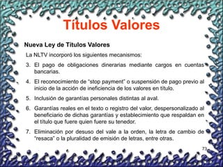 73
Títulos Valores
Nueva Ley de Títulos Valores
La NLTV incorporó los siguientes mecanismos:
3. El pago de obligaciones dinerarias mediante cargos en cuentas
bancarias.
4. El reconocimiento de “stop payment” o suspensión de pago previo al
inicio de la acción de ineficiencia de los valores en título.
5. Inclusión de garantías personales distintas al aval.
6. Garantías reales en el texto o registro del valor, despersonalizado al
beneficiario de dichas garantías y establecimiento que respaldan en
el título que fuere quien fuere su tenedor.
7. Eliminación por desuso del vale a la orden, la letra de cambio de
“resaca” o la pluralidad de emisión de letras, entre otras.
 