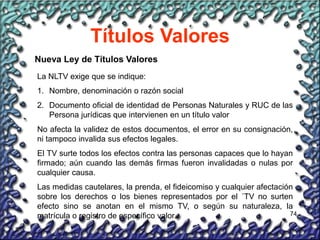 74
Títulos Valores
Nueva Ley de Títulos Valores
La NLTV exige que se indique:
1. Nombre, denominación o razón social
2. Documento oficial de identidad de Personas Naturales y RUC de las
Persona jurídicas que intervienen en un título valor
No afecta la validez de estos documentos, el error en su consignación,
ni tampoco invalida sus efectos legales.
El TV surte todos los efectos contra las personas capaces que lo hayan
firmado; aún cuando las demás firmas fueron invalidadas o nulas por
cualquier causa.
Las medidas cautelares, la prenda, el fideicomiso y cualquier afectación
sobre los derechos o los bienes representados por el ´TV no surten
efecto sino se anotan en el mismo TV, o según su naturaleza, la
matrícula o registro de específico valor.
 