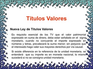 75
Títulos Valores
Nueva Ley de Títulos Valores
Es requisito esencial de los TV que el valor patrimonial
expresado en suma de dinero, deba estar señalado en el signo
monetario, cuando no concuerde el importe expresado en
números y letras, prevalecerá la suma menor; sin perjuicio que
el interesado haga valer sus mayores derechos por vía causal.
Si existe diferencia en la referencia de la unidad monetaria, se
entenderá que su importe es en moneda nacional, lo mismo
sucederá si no se consigna unidad monetaria.
 