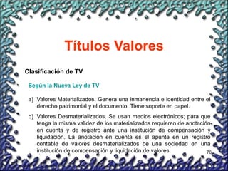 76
Títulos Valores
Clasificación de TV
Según la Nueva Ley de TV
a) Valores Materializados. Genera una inmanencia e identidad entre el
derecho patrimonial y el documento. Tiene soporte en papel.
b) Valores Desmaterializados. Se usan medios electrónicos; para que
tenga la misma validez de los materializados requieren de anotación
en cuenta y de registro ante una institución de compensación y
liquidación. La anotación en cuenta es el apunte en un registro
contable de valores desmaterializados de una sociedad en una
institución de compensación y liquidación de valores.
 