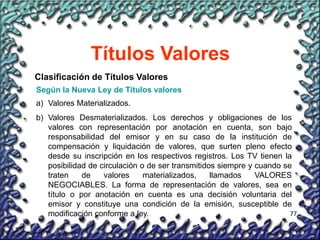 77
Títulos Valores
Clasificación de Títulos Valores
Según la Nueva Ley de Títulos valores
a) Valores Materializados.
b) Valores Desmaterializados. Los derechos y obligaciones de los
valores con representación por anotación en cuenta, son bajo
responsabilidad del emisor y en su caso de la institución de
compensación y liquidación de valores, que surten pleno efecto
desde su inscripción en los respectivos registros. Los TV tienen la
posibilidad de circulación o de ser transmitidos siempre y cuando se
traten de valores materializados, llamados VALORES
NEGOCIABLES. La forma de representación de valores, sea en
título o por anotación en cuenta es una decisión voluntaria del
emisor y constituye una condición de la emisión, susceptible de
modificación conforme a ley.
 