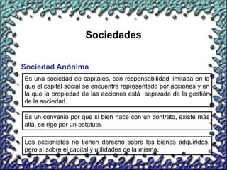 8
Sociedades
Sociedad Anónima
Es una sociedad de capitales, con responsabilidad limitada en la
que el capital social se encuentra representado por acciones y en
la que la propiedad de las acciones está separada de la gestión
de la sociedad.
Es un convenio por que si bien nace con un contrato, existe más
allá, se rige por un estatuto.
Los accionistas no tienen derecho sobre los bienes adquiridos,
pero sí sobre el capital y utilidades de la misma.
 