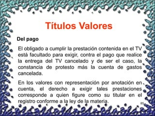 85
Títulos Valores
Del pago
El obligado a cumplir la prestación contenida en el TV
está facultado para exigir, contra el pago que realice
la entrega del TV cancelado y de ser el caso, la
constancia de protesto más la cuenta de gastos
cancelada.
En los valores con representación por anotación en
cuenta, el derecho a exigir tales prestaciones
corresponde a quien figure como su titular en el
registro conforme a la ley de la materia.
 