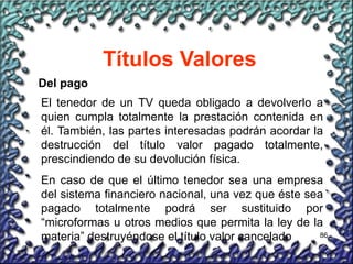 86
Títulos Valores
Del pago
El tenedor de un TV queda obligado a devolverlo a
quien cumpla totalmente la prestación contenida en
él. También, las partes interesadas podrán acordar la
destrucción del título valor pagado totalmente,
prescindiendo de su devolución física.
En caso de que el último tenedor sea una empresa
del sistema financiero nacional, una vez que éste sea
pagado totalmente podrá ser sustituido por
“microformas u otros medios que permita la ley de la
materia” destruyéndose el título valor cancelado
 