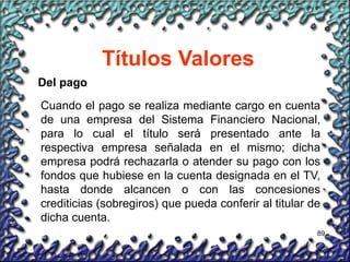 89
Títulos Valores
Del pago
Cuando el pago se realiza mediante cargo en cuenta
de una empresa del Sistema Financiero Nacional,
para lo cual el título será presentado ante la
respectiva empresa señalada en el mismo; dicha
empresa podrá rechazarla o atender su pago con los
fondos que hubiese en la cuenta designada en el TV,
hasta donde alcancen o con las concesiones
crediticias (sobregiros) que pueda conferir al titular de
dicha cuenta.
 