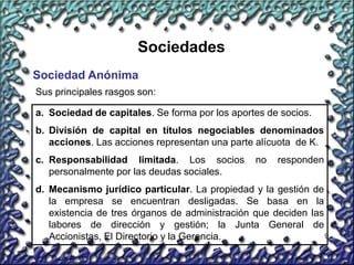 9
Sociedades
Sociedad Anónima
Sus principales rasgos son:
a. Sociedad de capitales. Se forma por los aportes de socios.
b. División de capital en títulos negociables denominados
acciones. Las acciones representan una parte alícuota de K.
c. Responsabilidad limitada. Los socios no responden
personalmente por las deudas sociales.
d. Mecanismo jurídico particular. La propiedad y la gestión de
la empresa se encuentran desligadas. Se basa en la
existencia de tres órganos de administración que deciden las
labores de dirección y gestión; la Junta General de
Accionistas, El Directorio y la Gerencia.
 