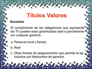 91
Títulos Valores
Garantías
El cumplimiento de las obligaciones que represente
los TV pueden estar garantizados total o parcialmente
por cualquier garantía.
a. Personal (aval y fianza)
b. Real
c. Otras formas de aseguramiento que permite la ley,
inclusive por fideicomiso de garantía.
 
