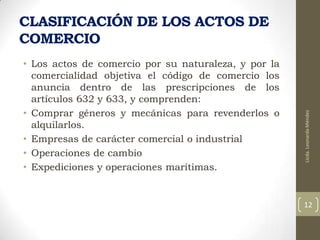 • Los actos de comercio por su naturaleza, y por la
comercialidad objetiva el código de comercio los
anuncia dentro de las prescripciones de los
artículos 632 y 633, y comprenden:
• Comprar géneros y mecánicas para revenderlos o
alquilarlos.
• Empresas de carácter comercial o industrial
• Operaciones de cambio
• Expediciones y operaciones marítimas.

Licda. Leonarda Méndez

CLASIFICACIÓN DE LOS ACTOS DE
COMERCIO

12

 