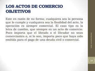 Este en razón de su forma; cualquiera sea la persona
que lo cumple y cualquiera sea la finalidad del acto, la
operación es siempre comercial. El caso tipo es la
letra de cambio, que siempre es un acto de comercio.
Poco importa que el librado o el librador no sean
comerciantes o, si lo son, importa poco que haya sido
emitida para el pago de una deuda civil o comercial.

Licda. Leonarda Méndez

LOS ACTOS DE COMERCIO
OBJETIVOS

14

 
