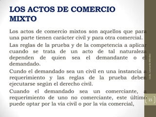 Los actos de comercio mixtos son aquellos que para
una parte tienen carácter civil y para otra comercial.
Las reglas de la prueba y de la competencia a aplicar
cuando se trata de un acto de tal naturaleza
dependen de quien sea el demandante o el
demandado.
Cundo el demandado sea un civil en una instancia a
requerimiento y las reglas de la prueba deben
ejecutarse según el derecho civil.
Cuando el demandado sea un comerciante, a
requerimiento de uno no comerciante, este último
puede optar por la vía civil o por la vía comercial,

Licda. Leonarda Méndez

LOS ACTOS DE COMERCIO
MIXTO

15

 
