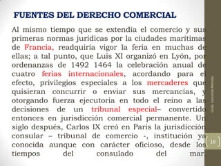 Al mismo tiempo que se extendía el comercio y sus
primeras normas jurídicas por la ciudades marítimas
de Francia, readquiría vigor la feria en muchas de
ellas; a tal punto, que Luis XI organizó en Lyón, por
ordenanzas de 1492 1464 la celebración anual de
cuatro ferias internacionales, acordando para el
efecto, privilegios especiales a los mercaderes que
quisieran concurrir o enviar sus mercancías, y
otorgando fuerza ejecutoria en todo el reino a las
decisiones de un tribunal especial– convertido
entonces en jurisdicción comercial permanente. Un
siglo después, Carlos IX creó en Paris la jurisdicción
consular – tribunal de comercio -, institución ya
conocida aunque con carácter oficioso, desde los
tiempos
del
consulado
del
mar.

Licda. Leonarda Méndez

FUENTES DEL DERECHO COMERCIAL

16

 