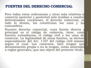 Pero todas estas ordenanzas y otras más relativas al
comercio (anterior y posterior) solo tendían a resolver
determinadas cuestiones, el derecho comercial, en
todo lo demás, los constituían los usos y las
costumbres.
Nuestro derecho comercial, cuya fuente directa y
principal es el código de comercio, tiene, como
fuentes subsidiarias, el código civil y los usos del
comercio. La legitimidad de estas fuentes, se derivan
especialmente del Art. 1107 del código civil mismo,
según el cual: Los contratos, bien tengan una
denominación propia o no la tengan, están sometidos
a reglas generales, que son objeto del presente título.

Licda. Leonarda Méndez

FUENTES DEL DERECHO COMERCIAL

17

 