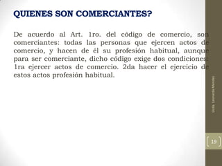 De acuerdo al Art. 1ro. del código de comercio, son
comerciantes: todas las personas que ejercen actos de
comercio, y hacen de él su profesión habitual, aunque
para ser comerciante, dicho código exige dos condiciones:
1ra ejercer actos de comercio. 2da hacer el ejercicio de
estos actos profesión habitual.

Licda. Leonarda Méndez

QUIENES SON COMERCIANTES?

19

 