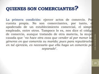 La primera condición: ejercer actos de comercio. Por
cuenta propia. No son comerciantes, por tanto, el
apoderado de un establecimiento comercial, el simple
empleado, entre otros. Tampoco lo es, nos dice el código
de comercio, aunque tratando de otra materia, la mujer
casada que "no hace otra cosa que vender al por menor los
géneros en que comercia su marido; pues para reputárselos
en tal ejercicio, es necesario que ella haga un comercio por
separado".

Licda. Leonarda Méndez

QUIENES SON COMERCIANTES?

20

 