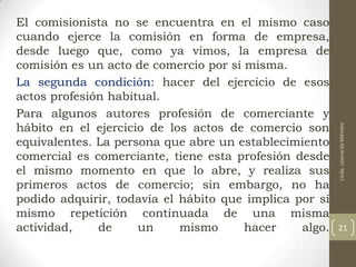 Licda. Leonarda Méndez

El comisionista no se encuentra en el mismo caso
cuando ejerce la comisión en forma de empresa,
desde luego que, como ya vimos, la empresa de
comisión es un acto de comercio por sí misma.
La segunda condición: hacer del ejercicio de esos
actos profesión habitual.
Para algunos autores profesión de comerciante y
hábito en el ejercicio de los actos de comercio son
equivalentes. La persona que abre un establecimiento
comercial es comerciante, tiene esta profesión desde
el mismo momento en que lo abre, y realiza sus
primeros actos de comercio; sin embargo, no ha
podido adquirir, todavía el hábito que implica por sí
mismo repetición continuada de una misma
actividad,
de
un
mismo
hacer
algo.

21

 