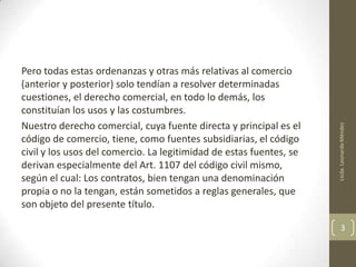 Licda. Leonarda Méndez

Pero todas estas ordenanzas y otras más relativas al comercio
(anterior y posterior) solo tendían a resolver determinadas
cuestiones, el derecho comercial, en todo lo demás, los
constituían los usos y las costumbres.
Nuestro derecho comercial, cuya fuente directa y principal es el
código de comercio, tiene, como fuentes subsidiarias, el código
civil y los usos del comercio. La legitimidad de estas fuentes, se
derivan especialmente del Art. 1107 del código civil mismo,
según el cual: Los contratos, bien tengan una denominación
propia o no la tengan, están sometidos a reglas generales, que
son objeto del presente título.

3

 