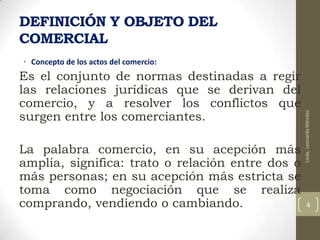 DEFINICIÓN Y OBJETO DEL
COMERCIAL
Es el conjunto de normas destinadas a regir
las relaciones jurídicas que se derivan del
comercio, y a resolver los conflictos que
surgen entre los comerciantes.
La palabra comercio, en su acepción más
amplia, significa: trato o relación entre dos o
más personas; en su acepción más estricta se
toma como negociación que se realiza
comprando, vendiendo o cambiando.

Licda. Leonarda Méndez

• Concepto de los actos del comercio:

4

 