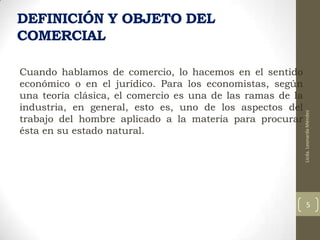 Cuando hablamos de comercio, lo hacemos en el sentido
económico o en el jurídico. Para los economistas, según
una teoría clásica, el comercio es una de las ramas de la
industria, en general, esto es, uno de los aspectos del
trabajo del hombre aplicado a la materia para procurar
ésta en su estado natural.

Licda. Leonarda Méndez

DEFINICIÓN Y OBJETO DEL
COMERCIAL

5

 