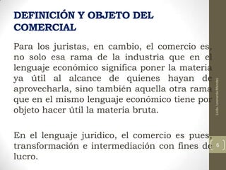 Para los juristas, en cambio, el comercio es,
no solo esa rama de la industria que en el
lenguaje económico significa poner la materia
ya útil al alcance de quienes hayan de
aprovecharla, sino también aquella otra rama
que en el mismo lenguaje económico tiene por
objeto hacer útil la materia bruta.

En el lenguaje jurídico, el comercio es pues,
transformación e intermediación con fines de
lucro.

Licda. Leonarda Méndez

DEFINICIÓN Y OBJETO DEL
COMERCIAL

6

 