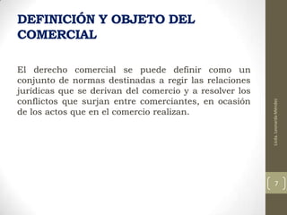 El derecho comercial se puede definir como un
conjunto de normas destinadas a regir las relaciones
jurídicas que se derivan del comercio y a resolver los
conflictos que surjan entre comerciantes, en ocasión
de los actos que en el comercio realizan.

Licda. Leonarda Méndez

DEFINICIÓN Y OBJETO DEL
COMERCIAL

7

 