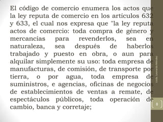 Licda. Leonarda Méndez

El código de comercio enumera los actos que
la ley reputa de comercio en los artículos 632
y 633, el cual nos expresa que "la ley reputa
actos de comercio: toda compra de género y
mercancías
para
revenderlos,
sea
en
naturaleza,
sea
después
de
haberlos
trabajado y puesto en obra, o aun para
alquilar simplemente su uso: toda empresa de
manufacturas, de comisión, de transporte por
tierra, o por agua, toda empresa de
suministros, e agencias, oficinas de negocios
de establecimientos de ventas a remate, de
espectáculos públicos, toda operación de
cambio, banca y corretaje;

8

 
