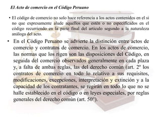 El Acto de comercio en el Código Peruano
• El código de comercio no solo hace referencia a los actos contenidos en el si
no que expresamente alude aquellos que estén o no especificados en el
código recurriendo en la parte final del articulo segundo a la naturaleza
análoga del acto.
• En el Código Peruano se advierte la distinción entre actos de
comercio y contratos de comercio. En los actos de comercio,
las normas que los rigen son las disposiciones del Código, en
seguida del comercio observados generalmente en cada plaza
y, a falta de ambas reglas, las del derecho común (art. 2º los
contratos de comercio en todo lo relativo a sus requisitos,
modificaciones, excepciones, interpretación y extinción y a la
capacidad de los contratantes, se regirán en todo lo que no se
halle establecido en el código o en leyes especiales, por reglas
generales del derecho común (art. 50°).
 