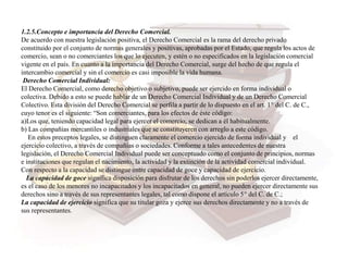 1.2.5.Concepto e importancia del Derecho Comercial.
De acuerdo con nuestra legislación positiva, el Derecho Comercial es la rama del derecho privado
constituido por el conjunto de normas generales y positivas, aprobadas por el Estado, que regula los actos de
comercio, sean o no comerciantes los que lo ejecuten, y estén o no especificados en la legislación comercial
vigente en el país. En cuanto a la importancia del Derecho Comercial, surge del hecho de que regula el
intercambio comercial y sin el comercio es casi imposible la vida humana.
Derecho Comercial Individual:
El Derecho Comercial, como derecho objetivo o subjetivo, puede ser ejercido en forma individual o
colectiva. Debido a esto se puede hablar de un Derecho Comercial Individual y de un Derecho Comercial
Colectivo. Esta división del Derecho Comercial se perfila a partir de lo dispuesto en el art. 1° del C. de C.,
cuyo tenor es el siguiente: “Son comerciantes, para los efectos de éste código:
a)Los que, teniendo capacidad legal para ejercer el comercio, se dedican a él habitualmente.
b) Las compañías mercantiles o industriales que se constituyeren con arreglo a este código.
En estos preceptos legales, se distinguen claramente el comercio ejercido de forma individual y el
ejercicio colectivo, a través de compañías o sociedades. Conforme a tales antecedentes de nuestra
legislación, el Derecho Comercial Individual puede ser conceptuado como el conjunto de principios, normas
e instituciones que regulan el nacimiento, la actividad y la extinción de la actividad comercial individual.
Con respecto a la capacidad se distingue entre capacidad de goce y capacidad de ejercicio.
La capacidad de goce significa disposición para disfrutar de los derechos sin poderlos ejercer directamente,
es el caso de los menores no incapacitados y los incapacitados en general, no pueden ejercer directamente sus
derechos sino a través de sus representantes legales, tal como dispone el artículo 5° del C. de C.;
La capacidad de ejercicio significa que su titular goza y ejerce sus derechos directamente y no a través de
sus representantes.
 